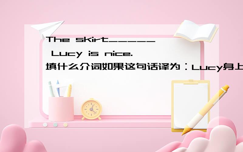 The skirt_____ Lucy is nice.填什么介词如果这句话译为：Lucy身上穿着的裙子，应该用哪个介词？