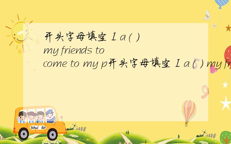 开头字母填空 I a( ) my friends to come to my p开头字母填空 I a( ) my friends to come to my party