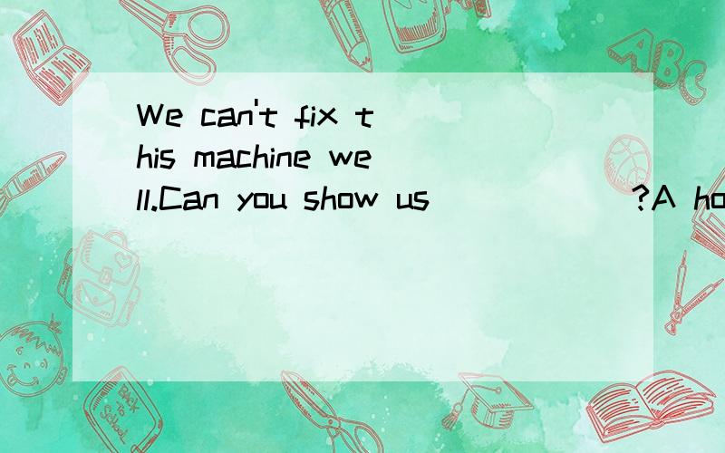 We can't fix this machine well.Can you show us______?A how to do  B what to do C how to do it  D what  do it