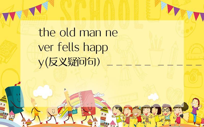 the old man never fells happy(反义疑问句）_____ _____?