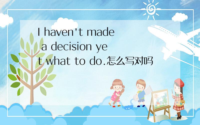 I haven't made a decision yet what to do.怎么写对吗