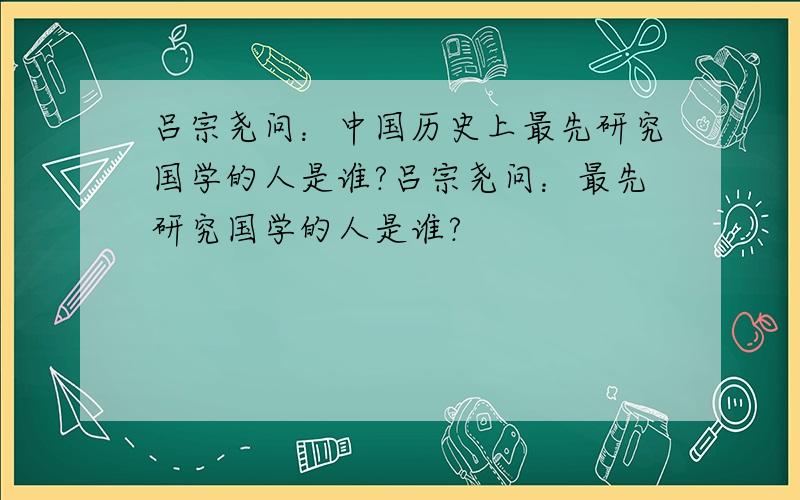 吕宗尧问：中国历史上最先研究国学的人是谁?吕宗尧问：最先研究国学的人是谁?