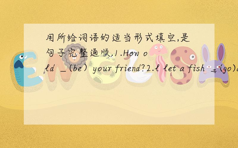 用所给词语的适当形式填空,是句子完整通顺.1.How old ＿(be）your friend?2.l let a fish ＿(go)again.3.ZhangHua is in ＿(class04,Grade 7