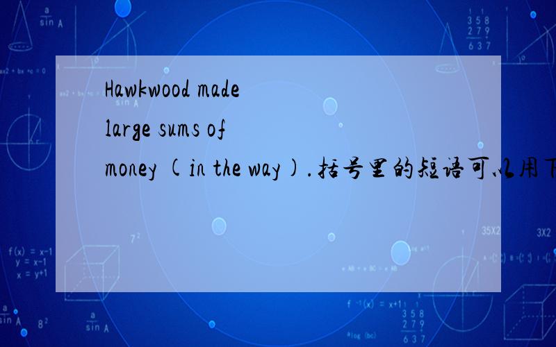 Hawkwood made large sums of money (in the way).括号里的短语可以用下面哪个短语来替换?(a) by the way(b) with such manners(c) on this road(d) like this请您解释原因,谢谢!我感觉b也挺像的，但它为什么不对呢？