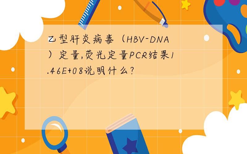 乙型肝炎病毒（HBV-DNA）定量,荧光定量PCR结果1.46E+08说明什么?