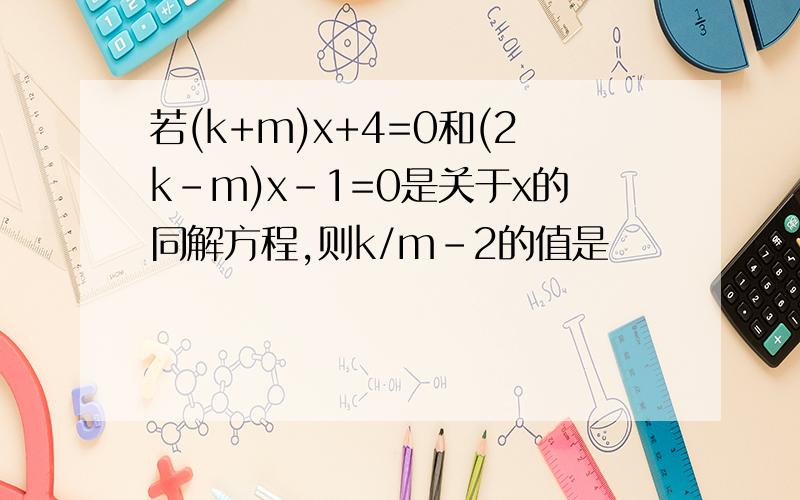 若(k+m)x+4=0和(2k-m)x-1=0是关于x的同解方程,则k/m-2的值是