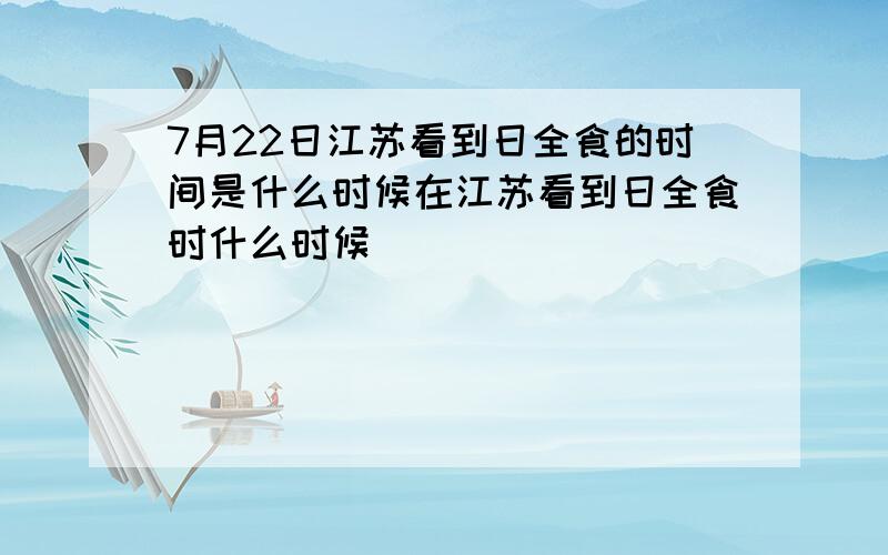 7月22日江苏看到日全食的时间是什么时候在江苏看到日全食时什么时候