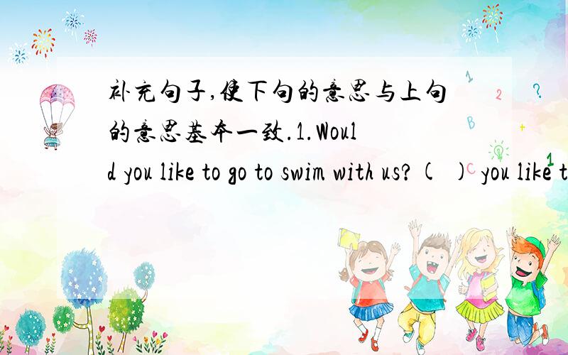 补充句子,使下句的意思与上句的意思基本一致.1.Would you like to go to swim with us?( ) you like to ( )( ) with us 2.The dimsum is very delicious.The ( ) is ( )( ).3.We are very happy in Liuhua Park.We ( ) much ( ) in Liuhua Park.4.B