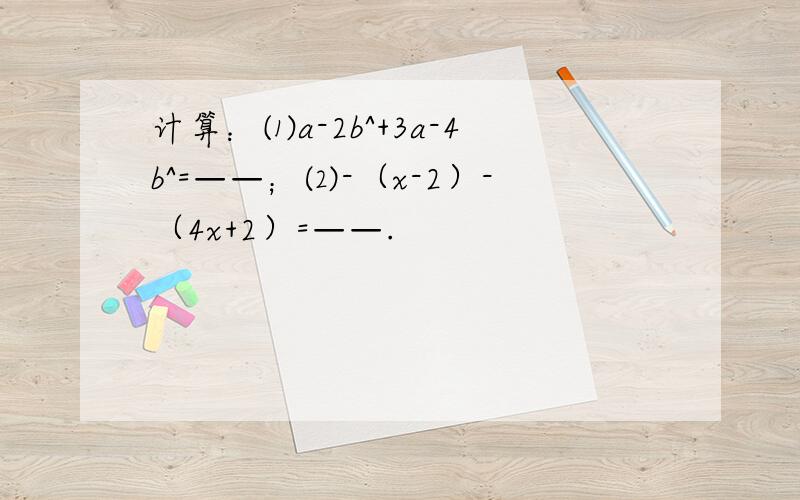 计算：⑴a-2b^+3a-4b^=——；⑵-（x-2）-（4x+2）=——.