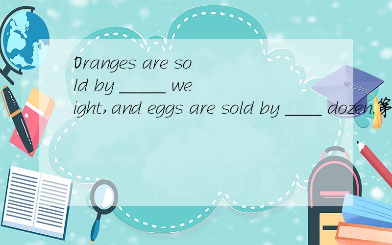 Oranges are sold by _____ weight,and eggs are sold by ____ dozen.第一空选填the或不填,第二空选填the或a