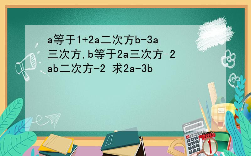a等于1+2a二次方b-3a三次方,b等于2a三次方-2ab二次方-2 求2a-3b