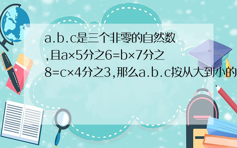 a.b.c是三个非零的自然数,且a×5分之6=b×7分之8=c×4分之3,那么a.b.c按从大到小的顺序排列是?