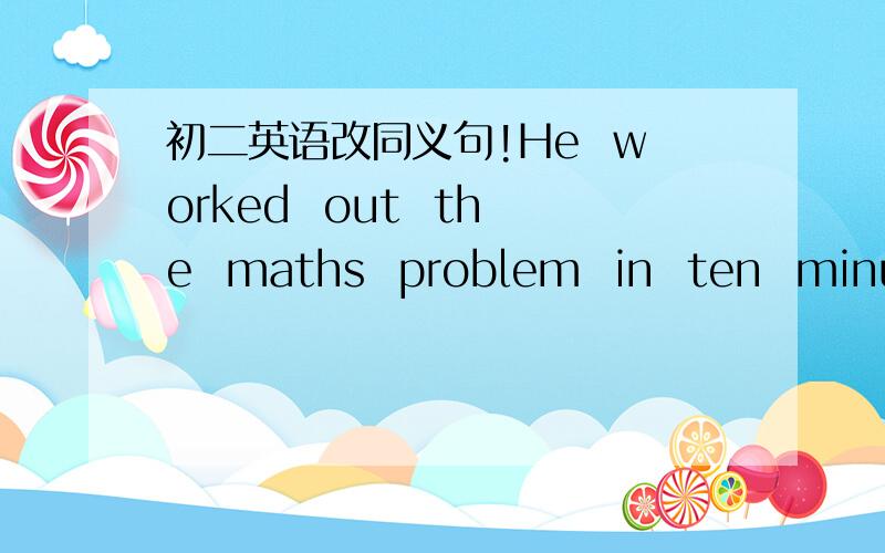 初二英语改同义句!He  worked  out  the  maths  problem  in  ten  minutes.()()() ten  minutes  ()() out  the  maths  problem.