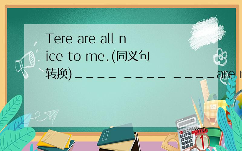 Tere are all nice to me.(同义句转换)____ ____ ____are nice to me