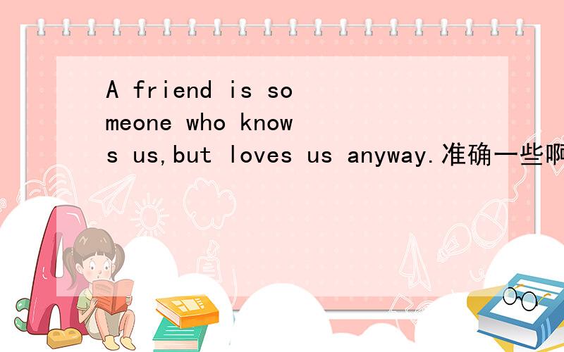 A friend is someone who knows us,but loves us anyway.准确一些啊