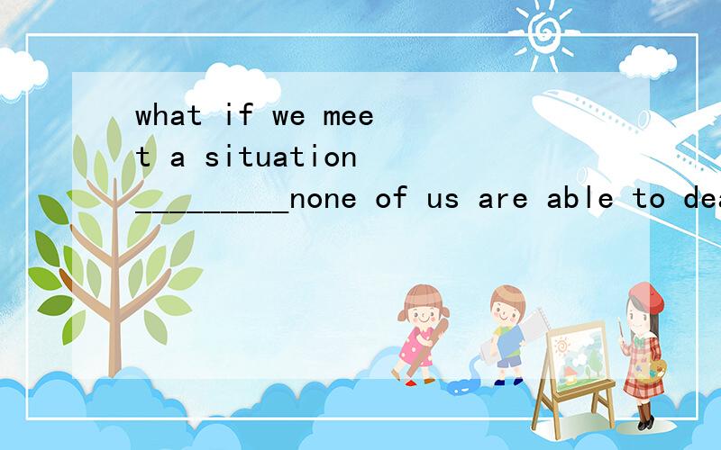what if we meet a situation _________none of us are able to deal with?为什么用that