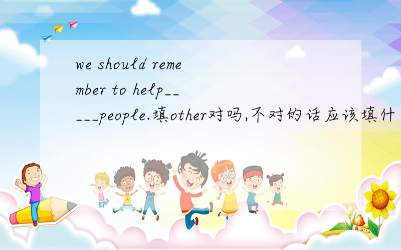 we should remember to help_____people.填other对吗,不对的话应该填什么