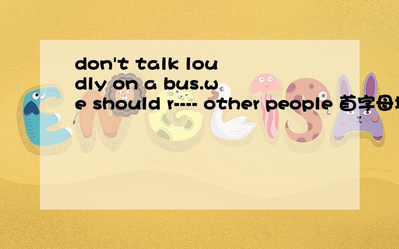 don't talk loudly on a bus.we should r---- other people 首字母填空