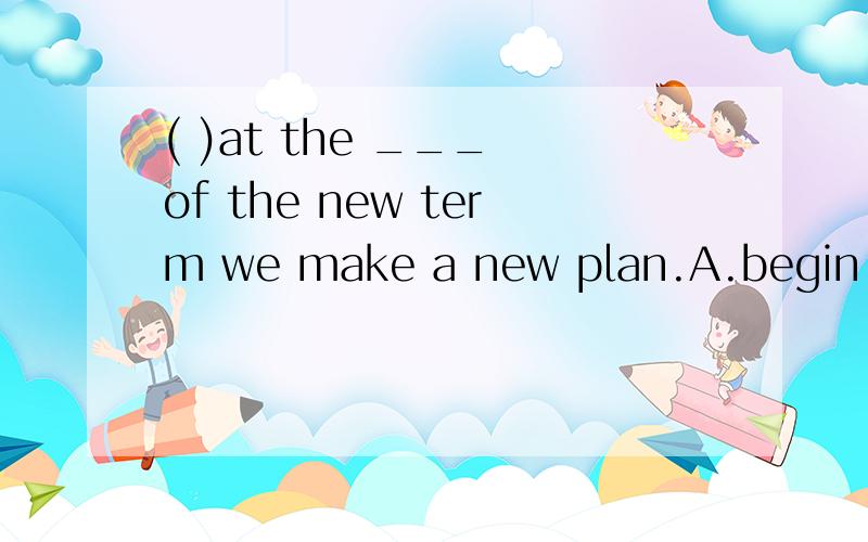( )at the ___ of the new term we make a new plan.A.begin B.begining c.begins（要理由）