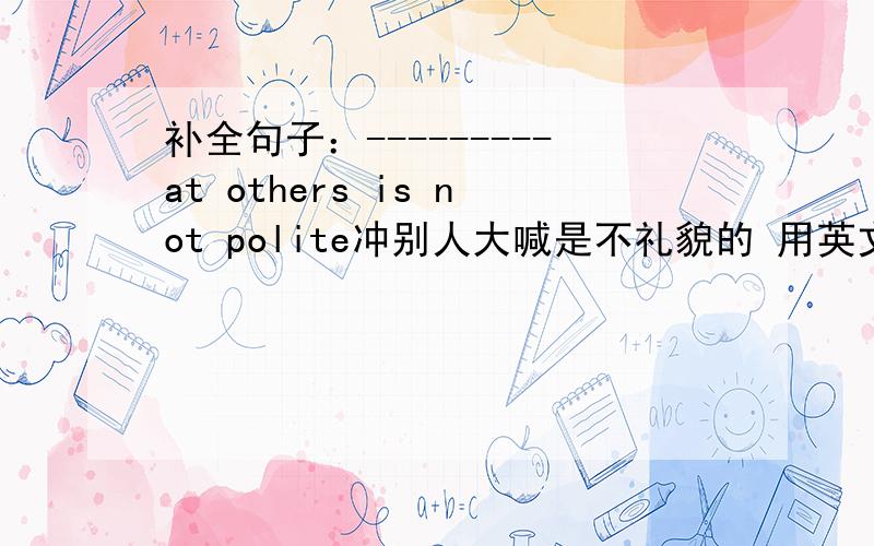 补全句子：---------at others is not polite冲别人大喊是不礼貌的 用英文怎么说