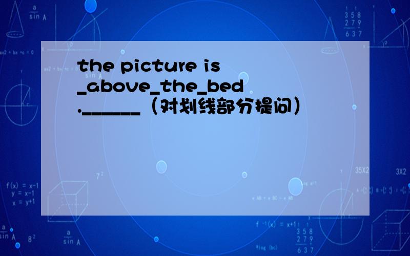 the picture is_above_the_bed.______（对划线部分提问）