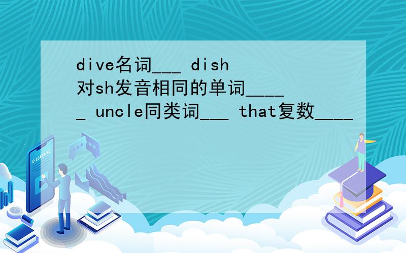 dive名词___ dish对sh发音相同的单词_____ uncle同类词___ that复数____