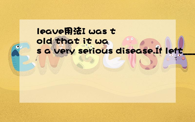leave用法I was told that it was a very serious disease.If left___properly,the patient might lose his ability to walk about in just a year or so答A.untreated B.being untreated C.untreat