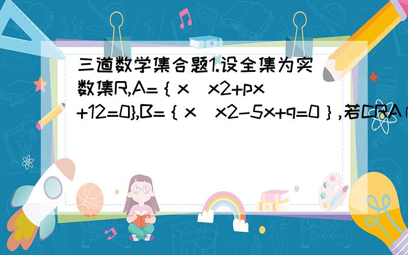三道数学集合题1.设全集为实数集R,A=｛x|x2+px+12=0},B=｛x|x2-5x+q=0｝,若CRA∩B={2},则p+q=_____.2.已知全集为实数集R,A=｛x|-a-1＜x≤a+2,a∈R｝,若B=｛0＜x小于4｝,且A包含于CRB,求a的取值范围3.设集合A=｛x|