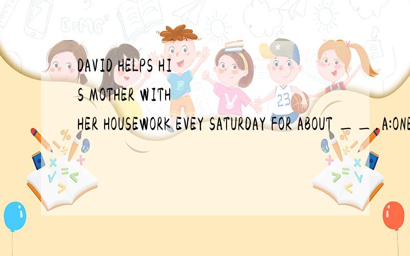 DAVID HELPS HIS MOTHER WITH HER HOUSEWORK EVEY SATURDAY FOR ABOUT __.A:ONE AND HALF HOURSB:A HALF AND AN HOUR C:AN HOUR AND A HALF D:ONE AND A HALF HOURS