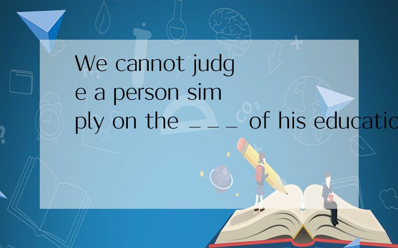We cannot judge a person simply on the ___ of his educationA.conditionB.basisC.principleD.theory