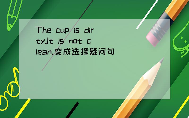 The cup is dirty.It is not clean.变成选择疑问句