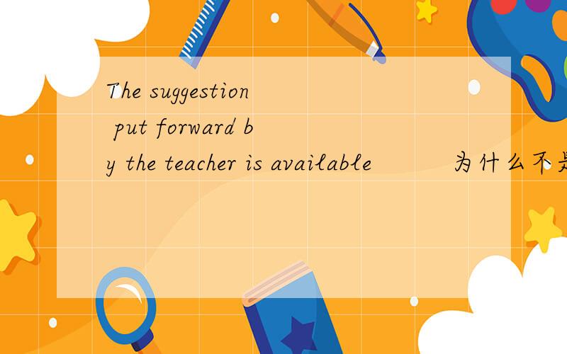 The suggestion put forward by the teacher is available          为什么不是 putted forward
