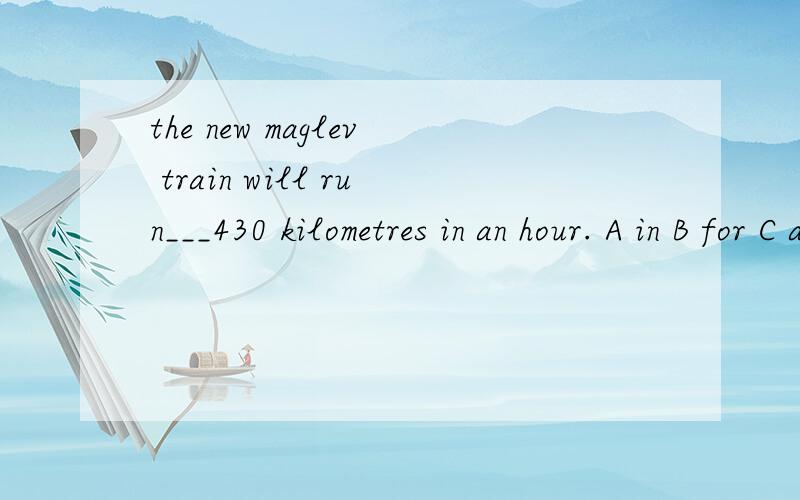 the new maglev train will run___430 kilometres in an hour. A in B for C at D on2.i enjoy my life here. i have ___friends,and we meet quite oftenA few B a few C little D a little3.my father often tells us___late for school.A not to B don't be C not to