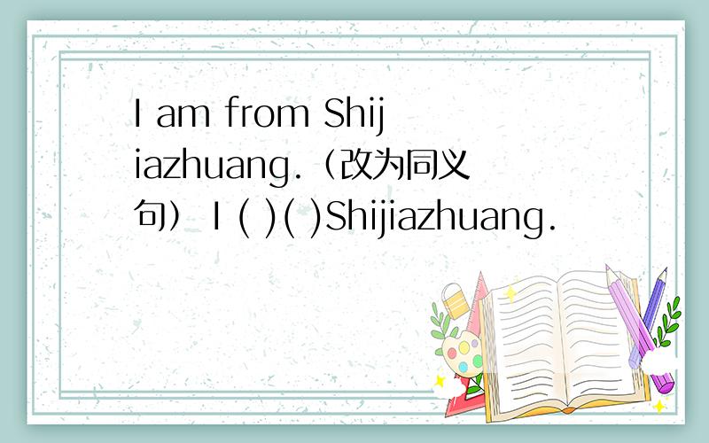 I am from Shijiazhuang.（改为同义句） I ( )( )Shijiazhuang.