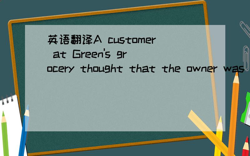 英语翻译A customer at Green's grocery thought that the owner was very smart and asked,