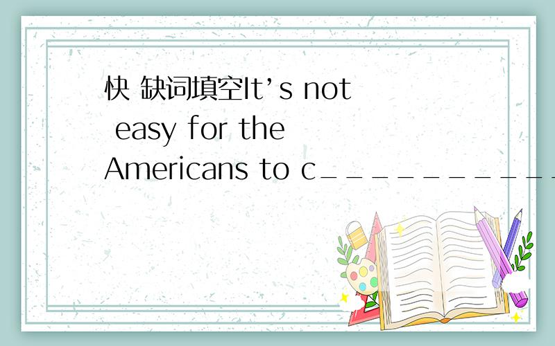 快 缺词填空It’s not easy for the Americans to c_____________ with the Chinese.The biggest problem they have is not the language itself,but the two different c___________.Here is one example.The Americans always say “Thank you” when they ex