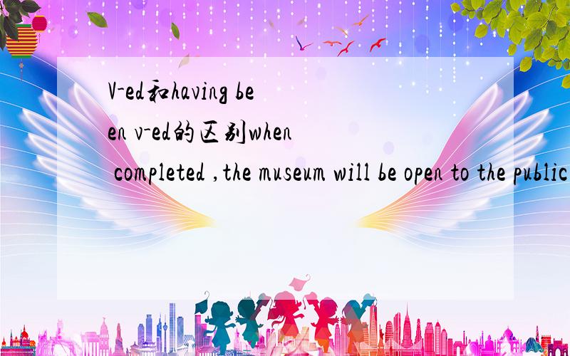 V-ed和having been v-ed的区别when completed ,the museum will be open to the public next year.中的completed能用having been compled 互换吗?它们都是表示过去被动吧.