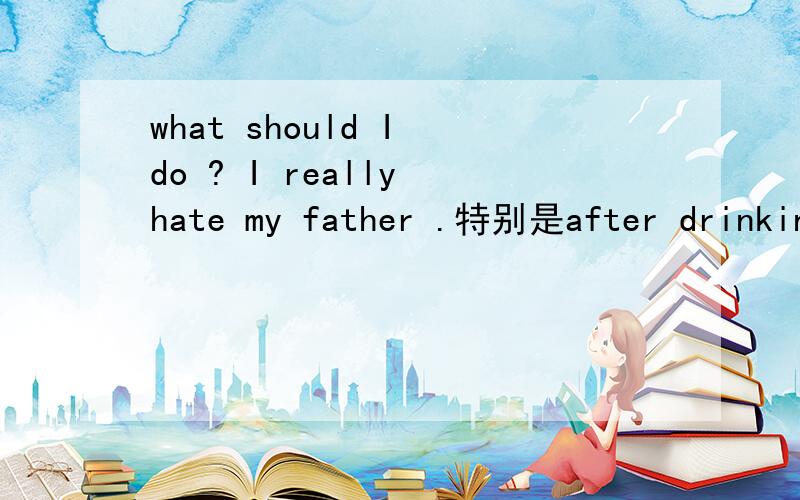 what should I do ? I really hate my father .特别是after drinking beer . 他很自私,以自我为中心.