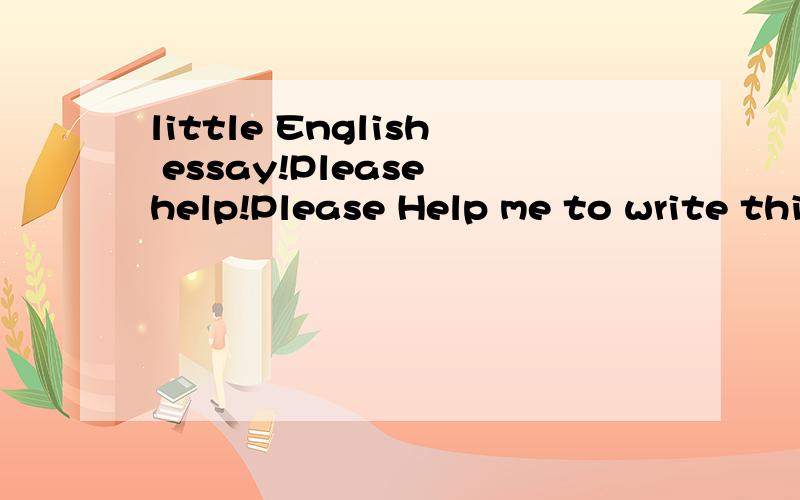 little English essay!Please help!Please Help me to write this eassay,it's emergency!Please~I almost kill me!Thanks a lot~