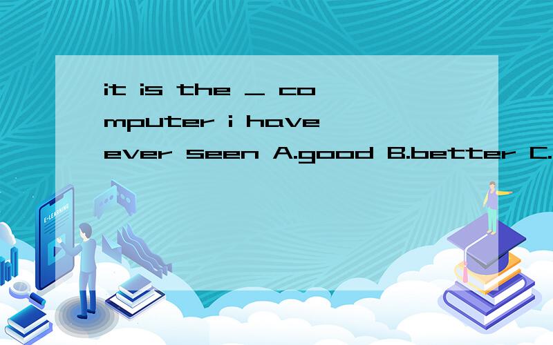 it is the _ computer i have ever seen A.good B.better C.well D.in 选哪个,为什么,