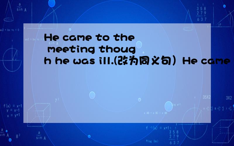 He came to the meeting though he was ill.(改为同义句）He came to the meeting --- ---- ----his illness.
