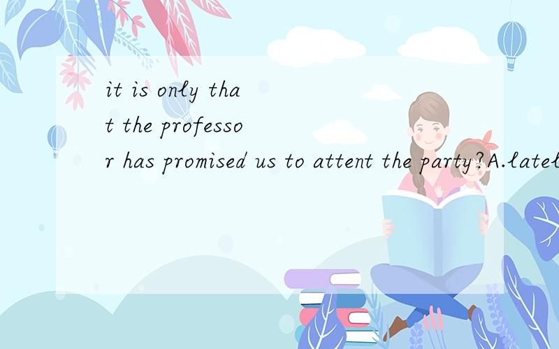it is only that the professor has promised us to attent the party?A.lately B.lateC.latest D.later为什么选A?原因.it is only___ that the professor has promised us to attent the party?