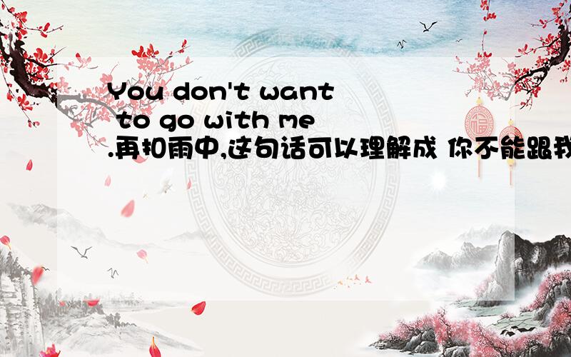 You don't want to go with me.再扣雨中,这句话可以理解成 你不能跟我去
