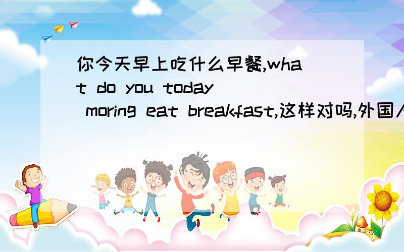 你今天早上吃什么早餐,what do you today moring eat breakfast,这样对吗,外国人能听懂吗,