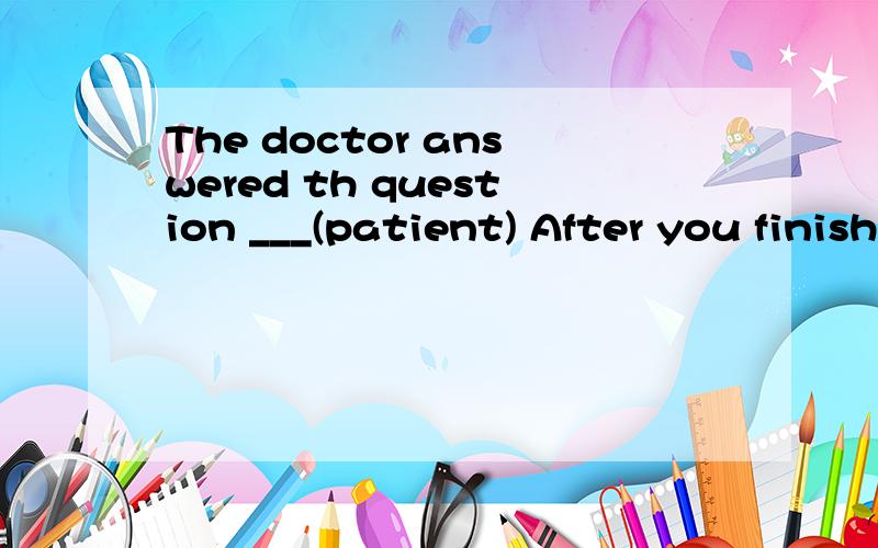 The doctor answered th question ___(patient) After you finish ___(write)the report ,please come to my office In a each classroom,you can find a __(spaek) in the right corner I ____(not visit) the museum with you because I ___(be) there twice My grand