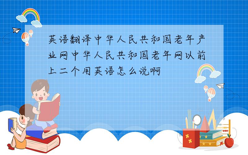 英语翻译中华人民共和国老年产业网中华人民共和国老年网以前上二个用英语怎么说啊