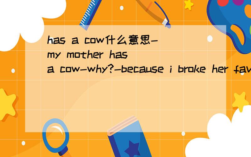 has a cow什么意思-my mother has a cow-why?-because i broke her favourite glass对话中的has a cow是什么意思