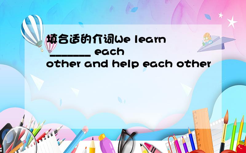 填合适的介词We learn _______ each other and help each other