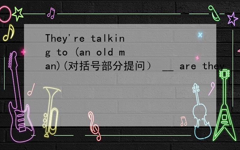 They're talking to (an old man)(对括号部分提问） __ are they __ __