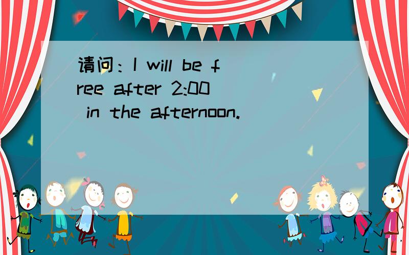 请问：I will be free after 2:00 in the afternoon.
